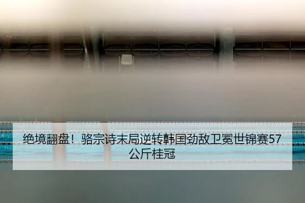 绝境翻盘！骆宗诗末局逆转韩国劲敌卫冕世锦赛57公斤桂冠